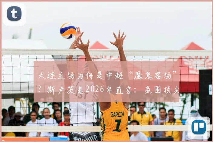 大连主场为何是中超“魔鬼客场”?斯卢茨基2026年直言:氛围顶尖,对客队是严峻挑战