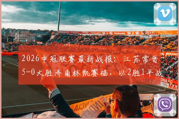 2026中冠联赛最新战报:江苏常晋5-0大胜济南林凯赛福,以2胜1平战绩晋级排位赛,附赛程与规则解读