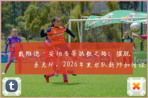 戴维德·安切洛蒂执教之路:摆脱父亲光环,2026年里尔队新帅如何证明自己