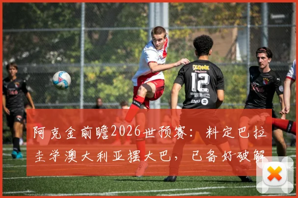 阿克金前瞻2026世预赛:料定巴拉圭学澳大利亚摆大巴,已备好破解密集防守战术方案
