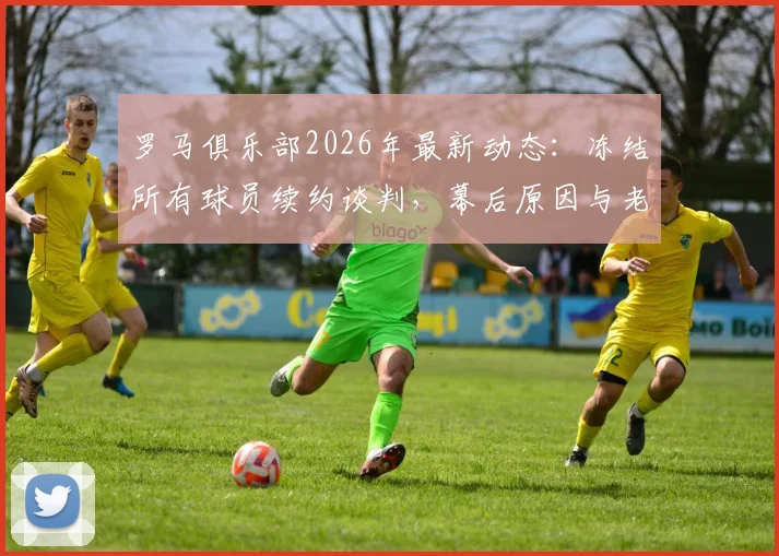罗马俱乐部2026年最新动态:冻结所有球员续约谈判,幕后原因与老板决策分析,附潜在离队球员名单