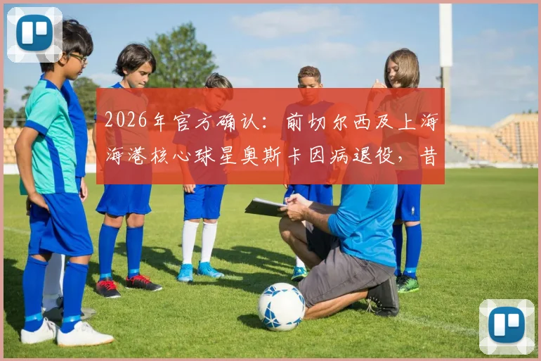 2026年官方确认:前切尔西及上海海港核心球星奥斯卡因病退役,昔日6000万欧元转会费背后故事全解析