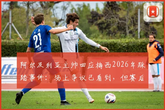 阿尔及利亚主帅回应梅西2026年踩踏事件:场上争议已看到,但赛后选择冷处理