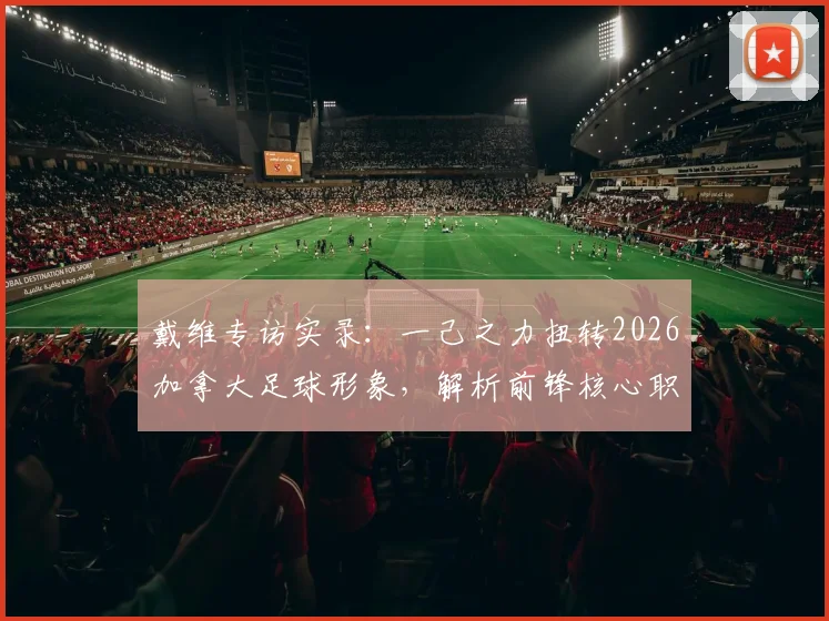 戴维专访实录:一己之力扭转2026加拿大足球形象,解析前锋核心职责与进球秘诀