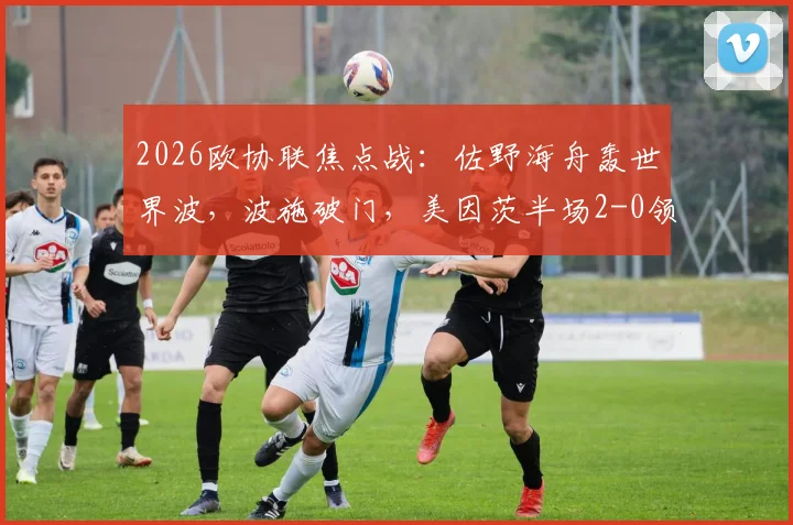2026欧协联焦点战：佐野海舟轰世界波，波施破门，美因茨半场2-0领先斯特拉斯堡视频集锦与分析