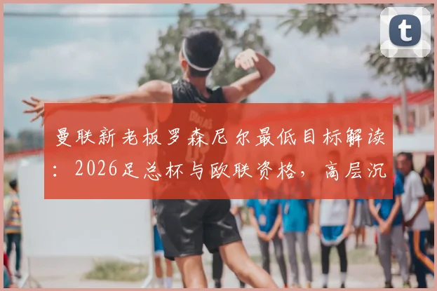 曼联新老板罗森尼尔最低目标解读:2026足总杯与欧联资格,高层沉默背后有何考量?